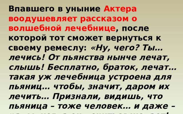 Впавшего в уныние Актера воодушевляет рассказом о волшебной лечебнице , после которой тот сможет вернуться к своему ремеслу: «Ну, чего? Ты… лечись! От пьянства нынче лечат, слышь! Бесплатно, браток, лечат… такая уж лечебница устроена для пьяниц… чтобы, значит, даром их лечить… Признали, видишь, что пьяница – тоже человек… и даже – рады, когда он лечиться желает!» 
