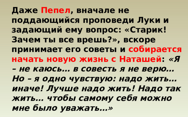 Даже Пепел , вначале не поддающийся проповеди Луки и задающий ему вопрос: «Старик! Зачем ты все врешь?», вскоре принимает его советы и собирается начать новую жизнь с Наташей : «Я – не каюсь… в совесть я не верю… Но – я одно чувствую: надо жить… иначе! Лучше надо жить! Надо так жить… чтобы самому себя можно мне было уважать…» 