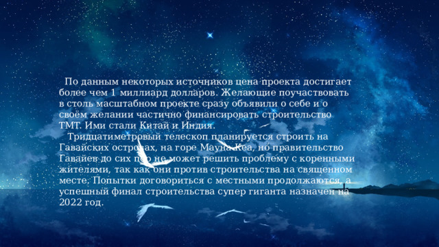  По данным некоторых источников цена проекта достигает более чем 1 миллиард долларов. Желающие поучаствовать в столь масштабном проекте сразу объявили о себе и о своём желании частично финансировать строительство TMT. Ими стали Китай и Индия.  Тридцатиметровый телескоп планируется строить на Гавайских островах, на горе Мауна Кеа, но правительство Гавайев до сих пор не может решить проблему с коренными жителями, так как они против строительства на священном месте. Попытки договориться с местными продолжаются, а успешный финал строительства супер гиганта назначен на 2022 год. 