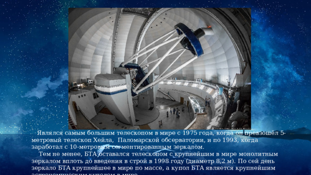  Являлся самым большим телескопом в мире с 1975 года, когда он превзошёл 5-метровый телескоп Хейла, Паломарской обсерватории, и по 1993, когда заработал с 10-метровым сегментированным зеркалом.  Тем не менее, БТА оставался телескопом с крупнейшим в мире монолитным зеркалом вплоть до введения в строй в 1998 году (диаметр 8,2 м). По сей день зеркало БТА крупнейшее в мире по массе, а купол БТА является крупнейшим астрономическим куполом в мире. 