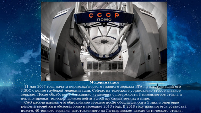 Модернизация  11 мая 2007 года начата перевозка первого главного зеркала БТА на изготовивший его ЛЗОС с целью глубокой модернизации. Сейчас на телескопе установлено второе главное зеркало. После обработки в Лыткарино - удаления с поверхности 8 миллиметров стекла и переполировки, телескоп должен войти в десятку самых точных в мире.  САО рассчитывала, что обновлённое зеркало после обошедшегося в 5 миллионов евро ремонта вернётся в обсерваторию в середине 2013 года. В 2018 году планируется установка нового, 40 тонного зеркала, изготовленного на Лыткаринском заводе оптического стекла. 