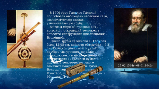  В 1609 году Галилео Галилей попробовал наблюдать небесные тела, самостоятельно сделав увеличительную трубу.  Во всем мире он признан как астроном, открывший телескоп в качестве инструмента для познания Вселенной.  Длина трубы телескопа Г. Галилея была 12,45 см, диаметр объектива – 5,3 см. Телескоп давал всего лишь 30-кратное увеличение, но даже с помощью такого несовершенного инструмента Г. Галилей сумел подарить человечеству много замечательных открытий: фазы Венеры, горы на Луне, спутники Юпитера, пятна на Солнце, звезды в Млечном Пути. 25.02.1564г.-08.01.1642г 