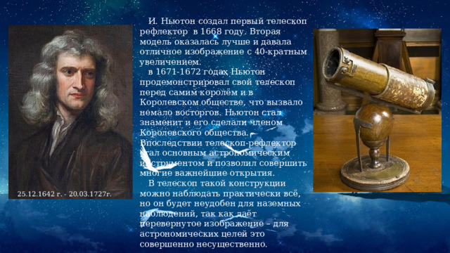  И. Ньютон создал первый телескоп рефлектор в 1668 году. Вторая модель оказалась лучше и давала отличное изображение с 40-кратным увеличением.  в 1671-1672 годах Ньютон продемонстрировал свой телескоп перед самим королём и в Королевском обществе, что вызвало немало восторгов. Ньютон стал знаменит и его сделали членом Королевского общества. Впоследствии телескоп-рефлектор стал основным астрономическим инструментом и позволил совершить многие важнейшие открытия.  В телескоп такой конструкции можно наблюдать практически всё, но он будет неудобен для наземных наблюдений, так как даёт перевернутое изображение – для астрономических целей это совершенно несущественно. 25.12.1642 г. - 20.03.1727г. 