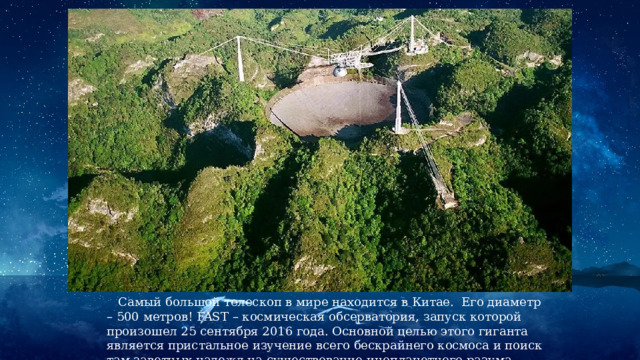 Самый большой телескоп в мире находится в Китае. Его диаметр – 500 метров! FAST – космическая обсерватория, запуск которой произошел 25 сентября 2016 года. Основной целью этого гиганта является пристальное изучение всего бескрайнего космоса и поиск там заветных надежд на существование инопланетного разума. 