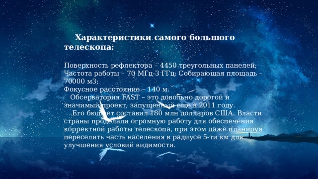  Характеристики самого большого телескопа:  Поверхность рефлектора – 4450 треугольных панелей; Частота работы – 70 МГц-3 ГГц; Собирающая площадь – 70000 м3; Фокусное расстояние – 140 м.  Обсерватория FAST – это довольно дорогой и значимый проект, запущенный еще в 2011 году.  Его бюджет составил 180 млн долларов США. Власти страны проделали огромную работу для обеспечения корректной работы телескопа, при этом даже планируя переселить часть населения в радиусе 5-ти км для улучшения условий видимости. 