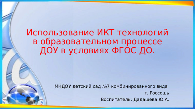 Использование ИКТ технологий в образовательном процессе ДОУ в условиях ФГОС ДО. МКДОУ детский сад №7 комбинированного вида г. Россошь Воспитатель: Дадашева Ю.А. 
