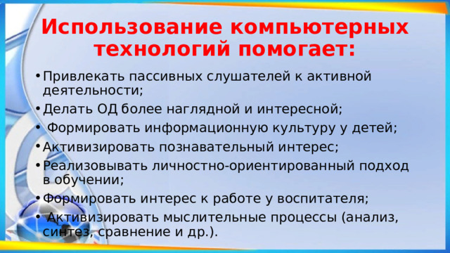 Использование компьютерных технологий помогает: Привлекать пассивных слушателей к активной деятельности; Делать ОД более наглядной и интересной;  Формировать информационную культуру у детей; Активизировать познавательный интерес; Реализовывать личностно-ориентированный подход в обучении; Формировать интерес к работе у воспитателя;  Активизировать мыслительные процессы (анализ, синтез, сравнение и др.). 