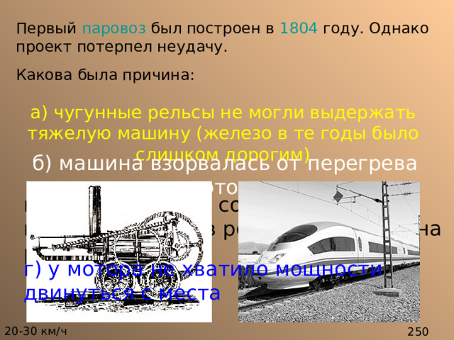 Первый паровоз был построен в 1804 году. Однако проект потерпел неудачу.  Какова была причина:  а) чугунные рельсы не могли выдержать тяжелую машину (железо в те годы было слишком дорогим) б) машина взорвалась от перегрева мотора в) вес машины не соответствовал величине колес, в результате чего она рухнула. г) у мотора не хватило мощности двинуться с места 20-30 км / ч  250 км / ч 