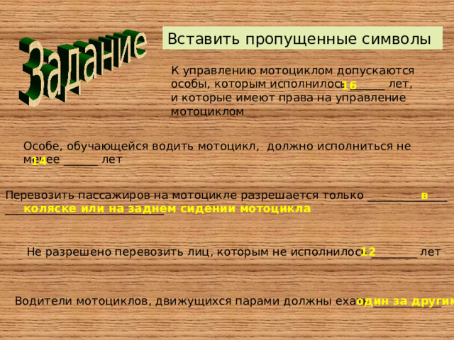 Вставить пропущенные символы К управлению мотоциклом допускаются особы, которым исполнилось ______ лет, и которые имеют права на управление мотоциклом 16 Особе, обучающейся водить мотоцикл, должно исполниться не менее ______ лет 14 Перевозить пассажиров на мотоцикле разрешается только ______________ ____________________________  в коляске или на заднем сидении мотоцикла Не разрешено перевозить лиц, которым не исполнилось ________ лет 12 Водители мотоциклов, движущихся парами должны ехать ____________ один за другим 