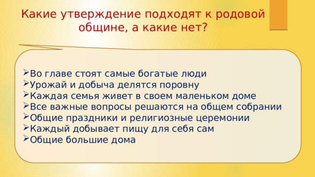 Какие утверждение подходят к родовой общине, а какие нет? Во главе стоят самые богатые люди Урожай и добыча делятся поровну Каждая семья живет в своем маленьком доме Все важные вопросы решаются на общем собрании Общие праздники и религиозные церемонии Каждый добывает пищу для себя сам Общие большие дома 