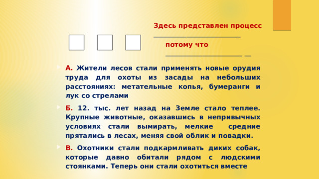 Здесь представлен процесс __________________________ потому что _______________________ __ А. Жители лесов стали применять новые орудия труда для охоты из засады на небольших расстояниях: метательные копья, бумеранги и лук со стрелами Б. 12. тыс. лет назад на Земле стало теплее. Крупные животные, оказавшись в непривычных условиях стали вымирать, мелкие средние прятались в лесах, меняя свой облик и повадки. В. Охотники стали подкармливать диких собак, которые давно обитали рядом с людскими стоянками. Теперь они стали охотиться вместе 