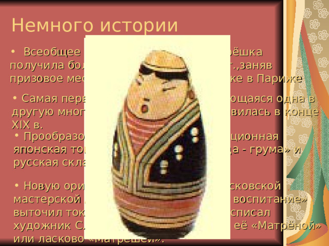 Немного истории  Всеобщее признание в Европе матрёшка получила более ста лет назад в 1900г.,заняв призовое место на Всемирной выставке в Париже  Самая первая матрёшка (вкладывающаяся одна в другую многочастная игрушка) -- появилась в конце XIX в.  Прообразом матрёшки стала традиционная японская токарная игрушка «гоко - да - грума» и русская складная посуда.  Новую оригинальную игрушку в московской мастерской А.И.Мамонтова «Детское воспитание» выточил токарь В.П.Звёздочкин, а расписал художник С.В.Малютин. Они назвали её «Матрёной» или ласково «Матрёшей».  