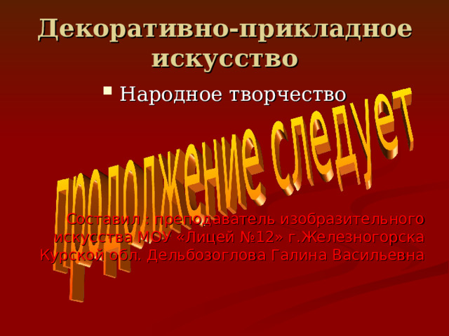 Декоративно-прикладное искусство Народное творчество Составил : преподаватель изобразительного искусства МОУ «Лицей №12» г.Железногорска Курской обл. Дельбозоглова Галина Васильевна 