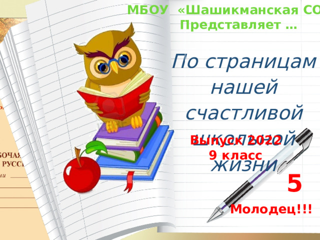 МБОУ «Шашикманская СОШ» Представляет … По страницам нашей счастливой школьной жизни  Выпуск 2022 9 класс 5 Молодец!!! 
