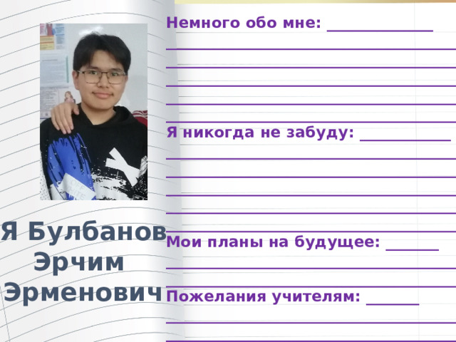Немного обо мне: ______________ _______________________________________ _______________________________________ _______________________________________ _______________________________________ ________________________________________ Я никогда не забуду: ____________ ________________________________________ ________________________________________ ________________________________________ ________________________________________ ________________________________________ Мои планы на будущее: _______ ________________________________________ ________________________________________ Пожелания учителям: _______ ________________________________________ _________________________________________ Я Булбанов Эрчим Эрменович 