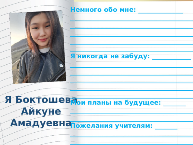 Немного обо мне: ______________ _______________________________________ _______________________________________ _______________________________________ _______________________________________ ________________________________________ Я никогда не забуду: ____________ ________________________________________ ________________________________________ ________________________________________ ________________________________________ ________________________________________ Мои планы на будущее: _______ ________________________________________ ________________________________________ Пожелания учителям: _______ ________________________________________ _________________________________________ Я Боктошева Айкуне Амадуевна 