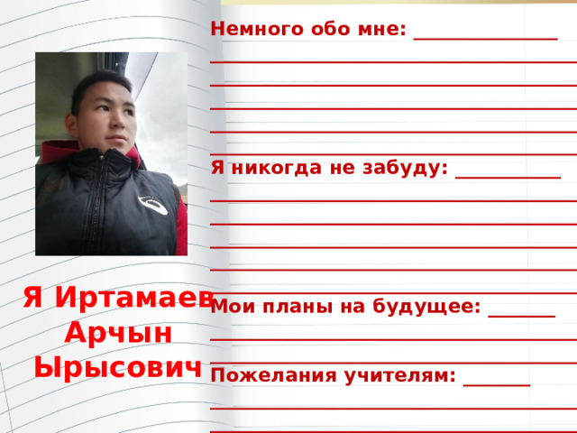 Немного обо мне: _______________ _______________________________________ _______________________________________ _______________________________________ _______________________________________ ________________________________________ Я никогда не забуду: ___________ ________________________________________ ________________________________________ ________________________________________ ________________________________________ ________________________________________ Мои планы на будущее: _______ ________________________________________ ________________________________________ Пожелания учителям: _______ ________________________________________ _________________________________________ Я Иртамаев Арчын Ырысович  