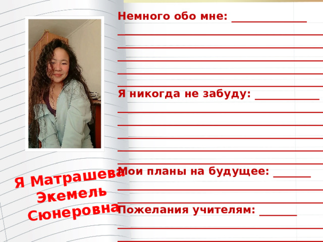 Я Матрашева Экемель Сюнеровна Немного обо мне: ______________ _______________________________________ _______________________________________ _______________________________________ _______________________________________ ________________________________________ Я никогда не забуду: ____________ ________________________________________ ________________________________________ ________________________________________ ________________________________________ ________________________________________ Мои планы на будущее: _______ ________________________________________ ________________________________________ Пожелания учителям: _______ ________________________________________ _________________________________________ 