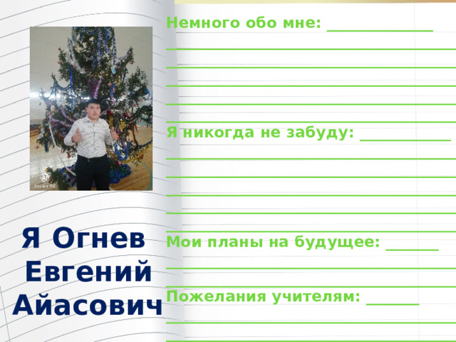 Немного обо мне: ______________ _______________________________________ _______________________________________ _______________________________________ _______________________________________ ________________________________________ Я никогда не забуду: ____________ ________________________________________ ________________________________________ ________________________________________ ________________________________________ ________________________________________ Мои планы на будущее: _______ ________________________________________ ________________________________________ Пожелания учителям: _______ ________________________________________ _________________________________________ Я Огнев Евгений Айасович 