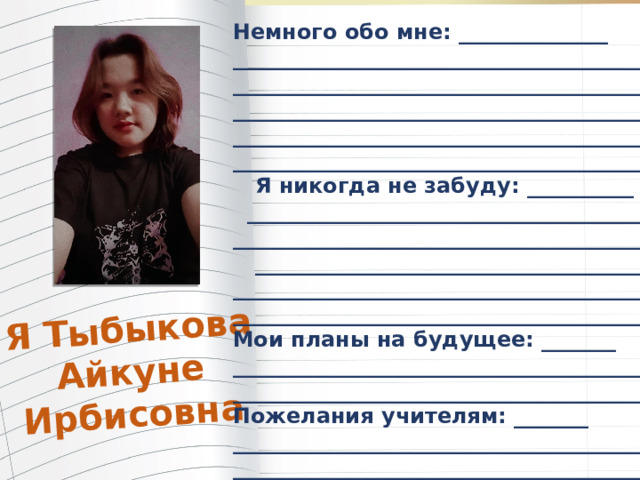 Я Тыбыкова Айкуне Ирбисовна Немного обо мне: ______________ _______________________________________ _______________________________________ _______________________________________ _______________________________________ ________________________________________  Я никогда не забуду: __________  _______________________________________ ________________________________________  _____________________________________ ________________________________________ ________________________________________ Мои планы на будущее: _______ ________________________________________ ________________________________________ Пожелания учителям: _______ ________________________________________ _________________________________________ 