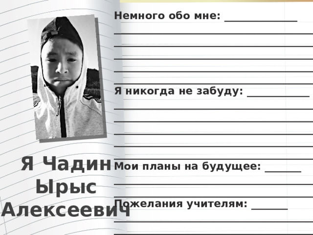 Немного обо мне: ______________ _______________________________________ _______________________________________ _______________________________________ _______________________________________ ________________________________________ Я никогда не забуду: ____________ ________________________________________ ________________________________________ ________________________________________ ________________________________________ ________________________________________ Мои планы на будущее: _______ ________________________________________ ________________________________________ Пожелания учителям: _______ ________________________________________ _________________________________________ Я Чадин Ырыс Алексеевич 