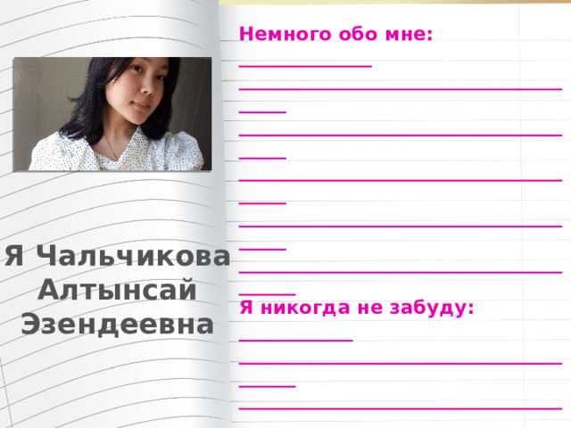 Немного обо мне: ______________ _______________________________________ _______________________________________ _______________________________________ _______________________________________ ________________________________________ Я никогда не забуду: ____________ ________________________________________ ________________________________________ ________________________________________ ________________________________________ ________________________________________ Мои планы на будущее: _______ ________________________________________ ________________________________________ Пожелания учителям: _______ ________________________________________ _________________________________________ Я Чальчикова Алтынсай Эзендеевна 