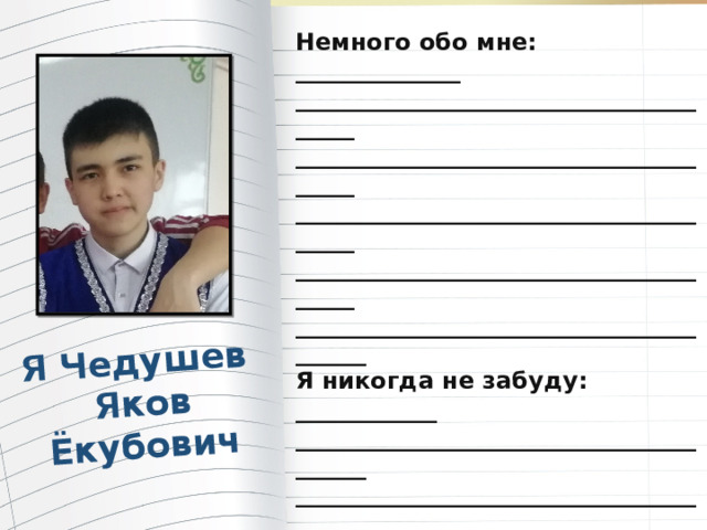 Я Чедушев Яков Ёкубович Немного обо мне: ______________ _______________________________________ _______________________________________ _______________________________________ _______________________________________ ________________________________________ Я никогда не забуду: ____________ ________________________________________ ________________________________________ ________________________________________ ________________________________________ ________________________________________ Мои планы на будущее: _______ ________________________________________ ________________________________________ Пожелания учителям: _______ ________________________________________ _________________________________________ 