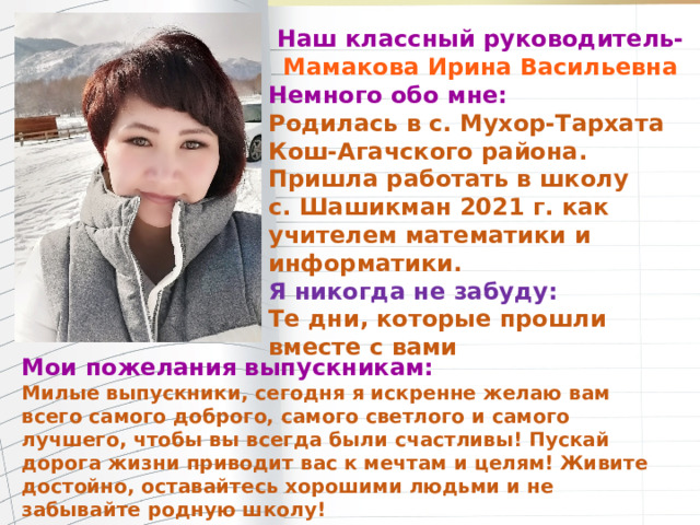 Наш классный руководитель- Мамакова Ирина Васильевна Немного обо мне: Родилась в с. Мухор-Тархата Кош-Агачского района. Пришла работать в школу с. Шашикман 2021 г. как учителем математики и информатики. Я никогда не забуду: Те дни, которые прошли вместе с вами     Мои пожелания выпускникам: Милые выпускники, сегодня я искренне желаю вам всего самого доброго, самого светлого и самого лучшего, чтобы вы всегда были счастливы! Пускай дорога жизни приводит вас к мечтам и целям! Живите достойно, оставайтесь хорошими людьми и не забывайте родную школу!         