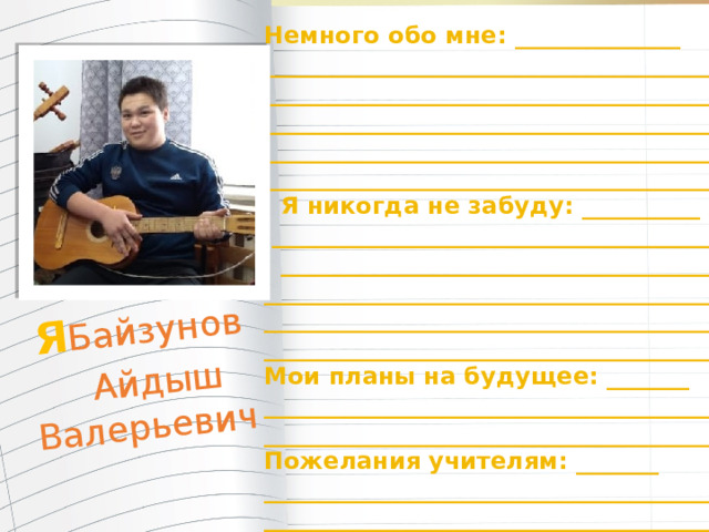 Я Байзунов  Айдыш Валерьевич  Немного обо мне: ______________ _______________________________________ _______________________________________ _______________________________________ _______________________________________ ________________________________________  Я никогда не забуду: __________  _______________________________________  ______________________________________ ________________________________________ ________________________________________ ________________________________________ Мои планы на будущее: _______ ________________________________________ ________________________________________ Пожелания учителям: _______ ________________________________________ _________________________________________ 