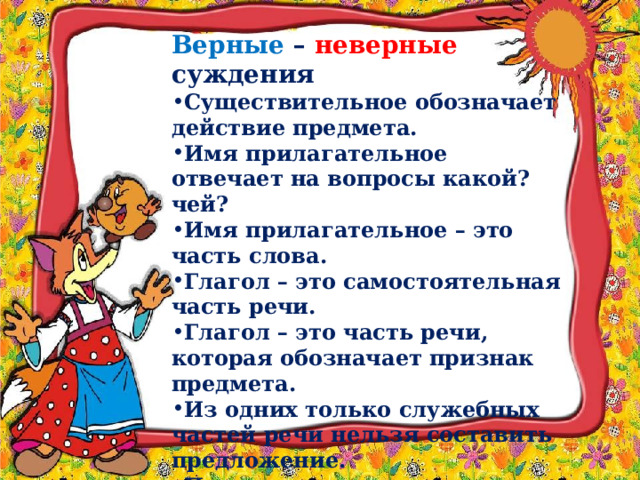 Верные – неверные суждения Существительное обозначает действие предмета.  Имя прилагательное отвечает на вопросы какой? чей? Имя прилагательное – это часть слова.  Глагол – это самостоятельная часть речи. Глагол – это часть речи, которая обозначает признак предмета.  Из одних только служебных частей речи нельзя составить предложение. Предлоги и союзы – это самостоятельные части речи. 