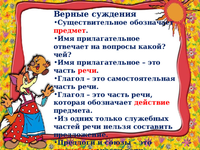 Верные суждения Существительное обозначает предмет .  Имя прилагательное отвечает на вопросы какой? чей? Имя прилагательное – это часть речи .  Глагол – это самостоятельная часть речи. Глагол – это часть речи, которая обозначает действие предмета.  Из одних только служебных частей речи нельзя составить предложение. Предлоги и союзы – это служебные части речи. 