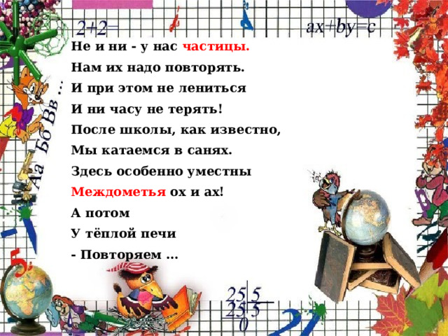 Не и ни - у нас частицы. Нам их надо повторять. И при этом не лениться И ни часу не терять! После школы, как известно, Мы катаемся в санях. Здесь особенно уместны Междометья ох и ах! А потом У тёплой печи - Повторяем …  