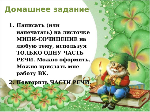 Домашнее задание  Написать (или напечатать) на листочке МИНИ-СОЧИНЕНИЕ на любую тему, используя ТОЛЬКО ОДНУ ЧАСТЬ РЕЧИ. Можно оформить.  Можно прислать мне работу ВК. Повторить ЧАСТИ РЕЧИ.  