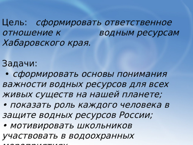 Цель: сформировать ответственное отношение к водным ресурсам Хабаровского края. Задачи: • сформировать основы понимания важности водных ресурсов для всех живых существ на нашей планете; • показать роль каждого человека в защите водных ресурсов России; • мотивировать школьников участвовать в водоохранных мероприятиях. 