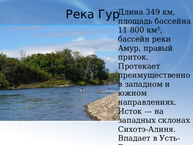 Река Гур Длина 349 км, площадь бассейна 11 800 км², бассейн реки Амур, правый приток. Протекает преимущественно в западном и южном направлениях. Исток — на западных склонах Сихотэ-Алиня. Впадает в Усть-Гурскую (Хунгарийскую) протоку Амура.  