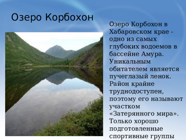 Озеро Корбохон О зеро Корбохон в Хабаровском крае - одно из самых глубоких водоемов в бассейне Амура. Уникальным обитателем является пучеглазый ленок. Район крайне труднодоступен, поэтому его называют участком «Затерянного мира». Только хорошо подготовленные спортивные группы могут похвастать своим пребыванием в этом царстве скал, озер и водопадов.  