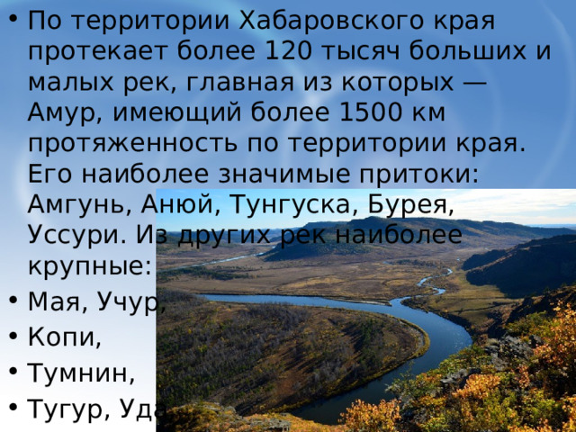По территории Хабаровского края протекает более 120 тысяч больших и малых рек, главная из которых — Амур, имеющий более 1500 км протяженность по территории края. Его наиболее значимые притоки: Амгунь, Анюй, Тунгуска, Бурея, Уссури. Из других рек наиболее крупные: Мая, Учур, Копи, Тумнин, Тугур, Уда,  Улья, Урак. 