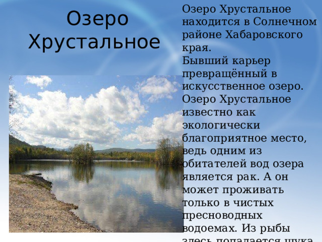 Озеро Хрустальное находится в Солнечном районе Хабаровского края. Бывший карьер превращённый в искусственное озеро. Озеро Хрустальное известно как экологически благоприятное место, ведь одним из обитателей вод озера является рак. А он может проживать только в чистых пресноводных водоемах. Из рыбы здесь попадается щука, окунь, разная белая рыба, на мелководье много малька. Место отдыха местного населения. Озеро Хрустальное  