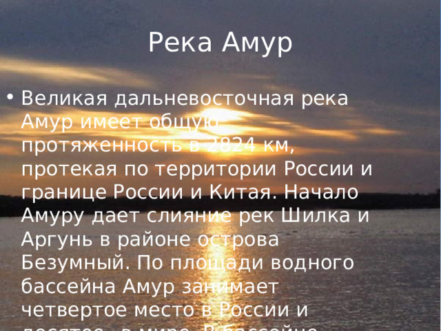 Река Амур Великая дальневосточная река Амур имеет общую протяженность в 2824 км, протекая по территории России и границе России и Китая. Начало Амуру дает слияние рек Шилка и Аргунь в районе острова Безумный. По площади водного бассейна Амур занимает четвертое место в России и десятое– в мире. В бассейне Амура проживает около 30 народов и этнических групп. 