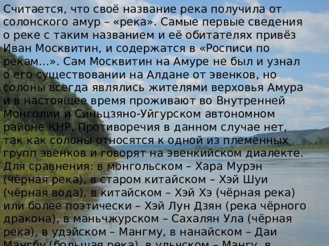 Считается, что своё название река получила от солонского амур – «река». Самые первые сведения о реке с таким названием и её обитателях привёз Иван Москвитин, и содержатся в «Росписи по рекам…». Сам Москвитин на Амуре не был и узнал о его существовании на Алдане от эвенков, но солоны всегда являлись жителями верховья Амура и в настоящее время проживают во Внутренней Монголии и Синьцзяно-Уйгурском автономном районе КНР. Противоречия в данном случае нет, так как солоны относятся к одной из племенных групп эвенков и говорят на эвенкийском диалекте. Для сравнения: в монгольском – Хара Мурэн (чёрная река), в старом китайском – Хэй Шуи (чёрная вода), в китайском – Хэй Хэ (чёрная река) или более поэтически – Хэй Лун Дзян (река чёрного дракона), в маньчжурском – Сахалян Ула (чёрная река), в удэйском – Мангму, в нанайском – Даи Мангбу (большая река), в ульчском – Мангу, в негидальском – Маму, в нивхском – Ла, в эвенкийском – Амар (река). 