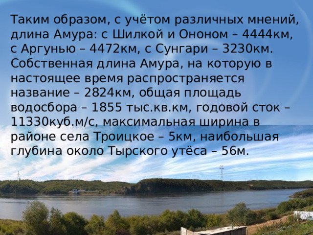 Таким образом, с учётом различных мнений, длина Амура: с Шилкой и Ононом – 4444км, с Аргунью – 4472км, с Сунгари – 3230км. Собственная длина Амура, на которую в настоящее время распространяется название – 2824км, общая площадь водосбора – 1855 тыс.кв.км, годовой сток – 11330куб.м/с, максимальная ширина в районе села Троицкое – 5км, наибольшая глубина около Тырского утёса – 56м. 