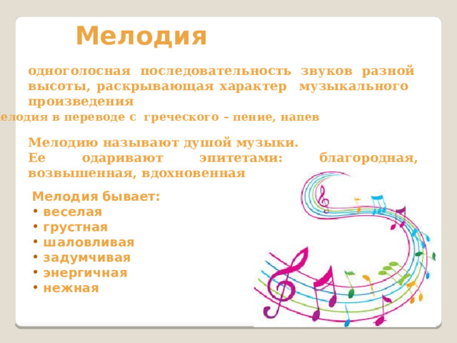 Мелодия одноголосная последовательность звуков разной высоты, раскрывающая характер музыкального произведения Мелодия в переводе с греческого – пение, напев Мелодию называют душой музыки. Ее одаривают эпитетами: благородная, возвышенная, вдохновенная Мелодия бывает:  веселая  грустная  шаловливая  задумчивая  энергичная  нежная    