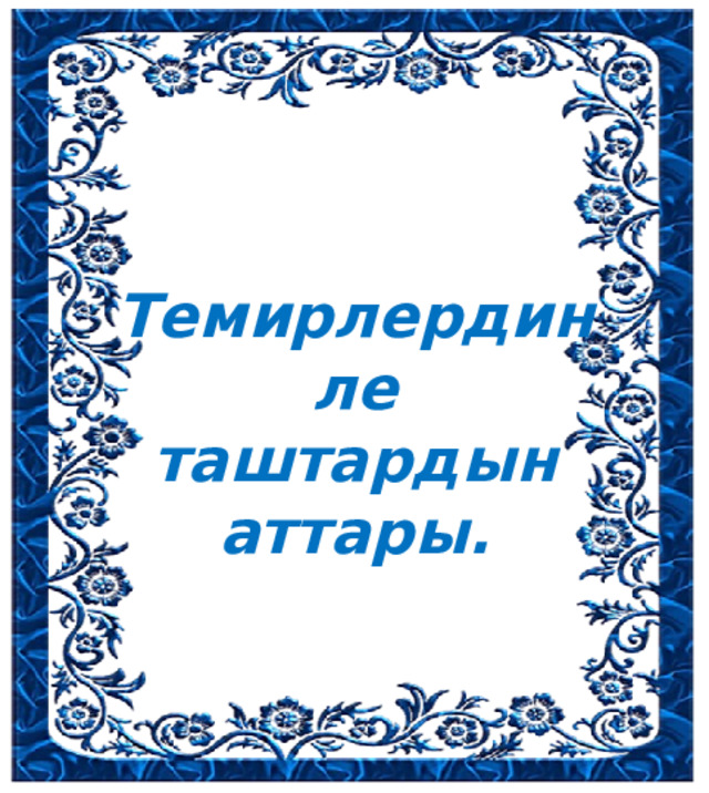 Темирлердин ле таштардын аттары. 