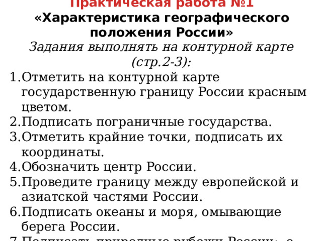 Практическая работа №1  «Характеристика географического положения России» Задания выполнять на контурной карте (стр.2-3): Отметить на контурной карте государственную границу России красным цветом. Подписать пограничные государства. Отметить крайние точки, подписать их координаты. Обозначить центр России. Проведите границу между европейской и азиатской частями России. Подписать океаны и моря, омывающие берега России. Подписать природные рубежи России: о. Ратманова, горы Кавказ и Алтай, Прикаспийская низменность, проливы Берингов, Лаперуза, Кунаширский. Анимация по щелчку  
