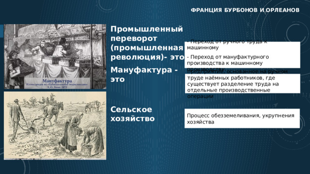 Франция бурбонов и орлеанов Промышленный переворот (промышленная революция)- это - Переход от ручного труда к машинному - Переход от мануфактурного производства к машинному производству. Мануфактура - это предприятие, основанное на ручном труде наёмных работников, где существует разделение труда на отдельные производственные операции Сельское хозяйство Процесс обезземеливания, укрупнения хозяйства  