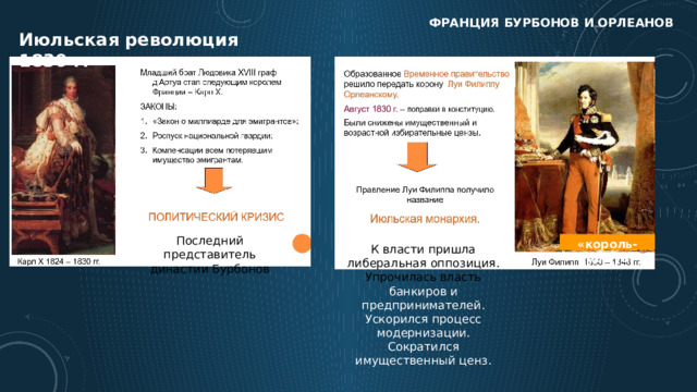 Франция бурбонов и орлеанов Июльская революция 1830 г. Последний представитель династии Бурбонов «король-буржуа» К власти пришла либеральная оппозиция. Упрочилась власть банкиров и предпринимателей. Ускорился процесс модернизации. Сократился имущественный ценз. 