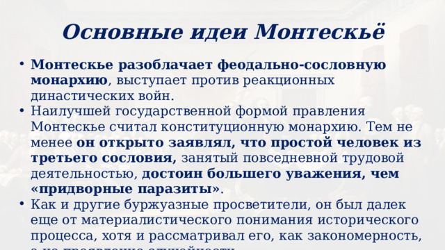 Основные идеи Монтескьё Монтескье разоблачает феодально-сословную монархию , выступает против реакционных династических войн. Наилучшей государственной формой правления Монтескье считал конституционную монархию. Тем не менее он открыто заявлял, что простой человек из третьего сословия, занятый повседневной трудовой деятельностью, достоин большего уважения, чем «придворные паразиты» . Как и другие буржуазные просветители, он был далек еще от материалистического понимания исторического процесса, хотя и рассматривал его, как закономерность, а не проявление случайности. 