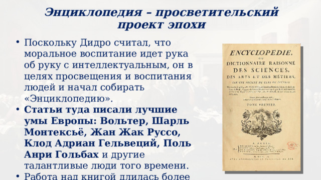 Энциклопедия – просветительский проект эпохи Поскольку Дидро считал, что моральное воспитание идет рука об руку с интеллектуальным, он в целях просвещения и воспитания людей и начал собирать «Энциклопедию». Статьи туда писали лучшие умы Европы: Вольтер, Шарль Монтексьё, Жан Жак Руссо, Клод Адриан Гельвеций, Поль Анри Гольбах и другие талантливые люди того времени. Работа над книгой длилась более 20 лет (1751-1776 гг.) 