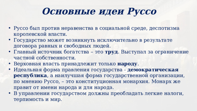 Основные идеи Руссо Руссо был против неравенства в социальной среде, деспотизма королевской власти. Государство может возникнуть исключительно в результате договора равных и свободных людей. Главный источник богатства – это труд . Выступал за ограничение частной собственности. Верховная власть принадлежит только народу . Идеальная форма правления государства - демократическая республика , а наилучшая форма государственной организации, по мнению Руссо, – это конституционная монархия. Монарх же правит от имени народа и для народа. В управлении государством должны преобладать легкие налоги, терпимость и мир. 