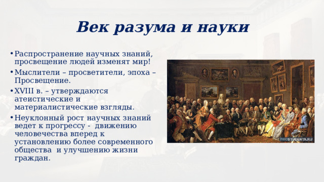 Век разума и науки Распространение научных знаний, просвещение людей изменят мир! Мыслители – просветители, эпоха – Просвещение. XVIII в. – утверждаются атеистические и материалистические взгляды. Неуклонный рост научных знаний ведет к прогрессу - движению человечества вперед к установлению более современного общества и улучшению жизни граждан. 